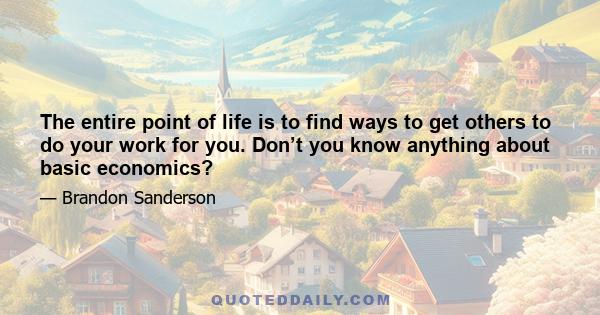 The entire point of life is to find ways to get others to do your work for you. Don’t you know anything about basic economics?