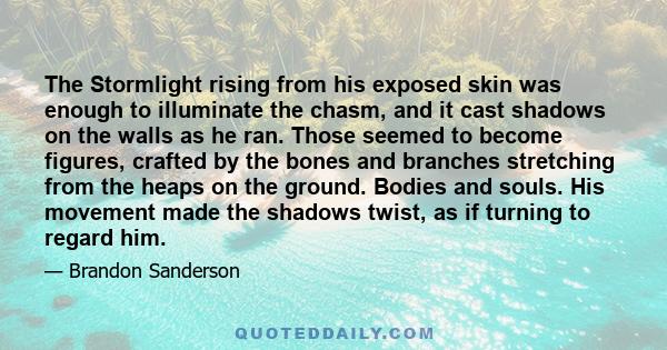 The Stormlight rising from his exposed skin was enough to illuminate the chasm, and it cast shadows on the walls as he ran. Those seemed to become figures, crafted by the bones and branches stretching from the heaps on