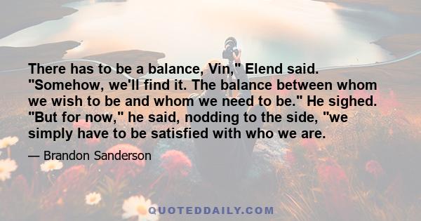 There has to be a balance, Vin, Elend said. Somehow, we'll find it. The balance between whom we wish to be and whom we need to be. He sighed. But for now, he said, nodding to the side, we simply have to be satisfied