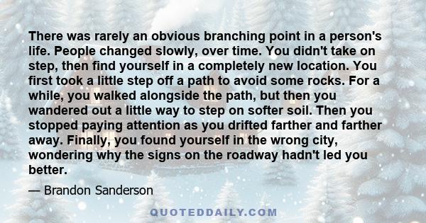 There was rarely an obvious branching point in a person's life. People changed slowly, over time. You didn't take on step, then find yourself in a completely new location. You first took a little step off a path to