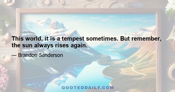 This world, it is a tempest sometimes. But remember, the sun always rises again.