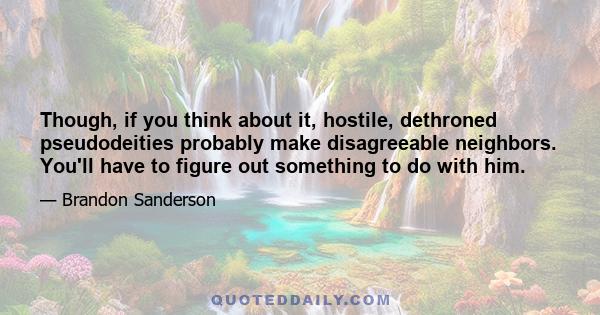 Though, if you think about it, hostile, dethroned pseudodeities probably make disagreeable neighbors. You'll have to figure out something to do with him.