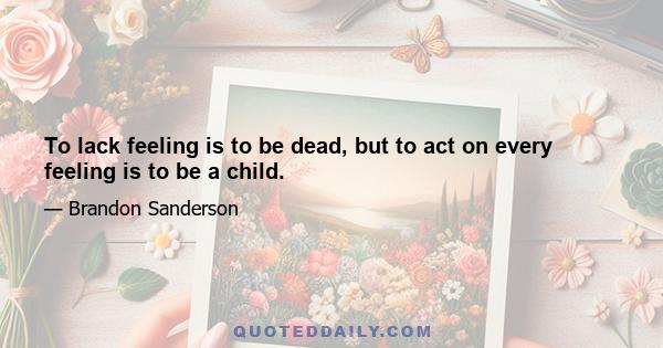 To lack feeling is to be dead, but to act on every feeling is to be a child.