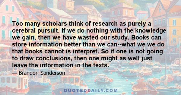 Too many scholars think of research as purely a cerebral pursuit. If we do nothing with the knowledge we gain, then we have wasted our study. Books can store information better than we can--what we we do that books