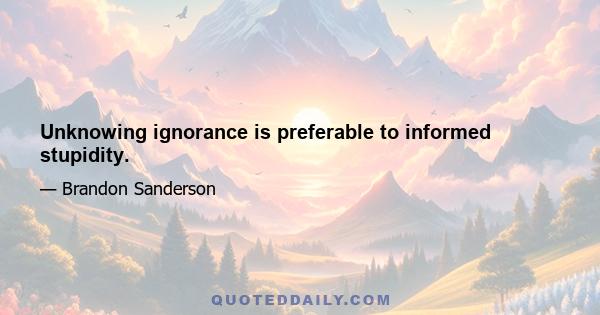 Unknowing ignorance is preferable to informed stupidity.