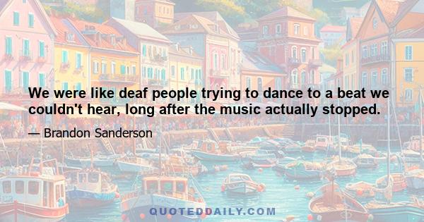 We were like deaf people trying to dance to a beat we couldn't hear, long after the music actually stopped.