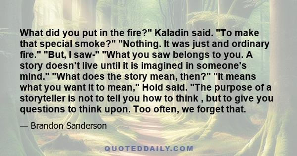 What did you put in the fire? Kaladin said. To make that special smoke? Nothing. It was just and ordinary fire. But, I saw- What you saw belongs to you. A story doesn't live until it is imagined in someone's mind. What