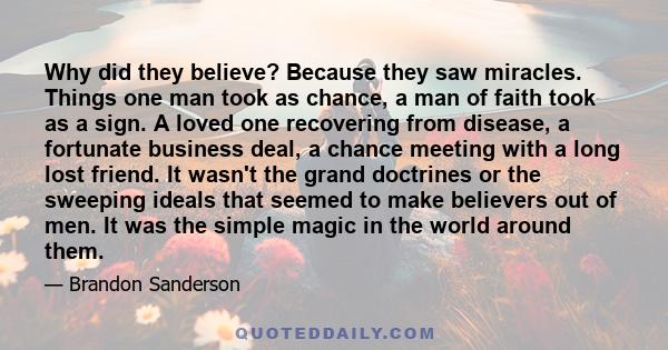 Why did they believe? Because they saw miracles. Things one man took as chance, a man of faith took as a sign. A loved one recovering from disease, a fortunate business deal, a chance meeting with a long lost friend. It 