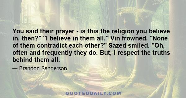 You said their prayer - is this the religion you believe in, then? I believe in them all. Vin frowned. None of them contradict each other? Sazed smiled. Oh, often and frequently they do. But, I respect the truths behind 