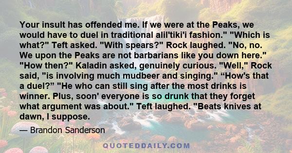 Your insult has offended me. If we were at the Peaks, we would have to duel in traditional alil'tiki'i fashion. Which is what? Teft asked. With spears? Rock laughed. No, no. We upon the Peaks are not barbarians like you 