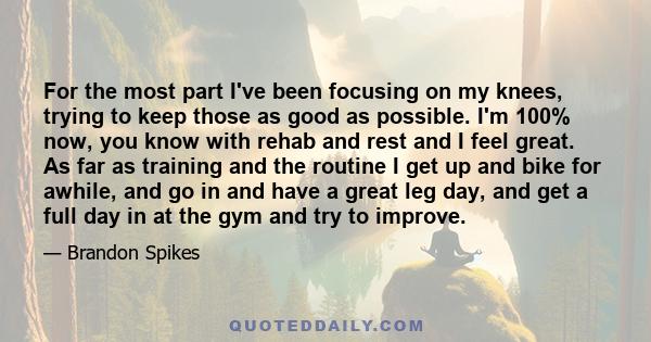 For the most part I've been focusing on my knees, trying to keep those as good as possible. I'm 100% now, you know with rehab and rest and I feel great. As far as training and the routine I get up and bike for awhile,