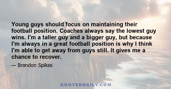 Young guys should focus on maintaining their football position. Coaches always say the lowest guy wins. I'm a taller guy and a bigger guy, but because I'm always in a great football position is why I think I'm able to