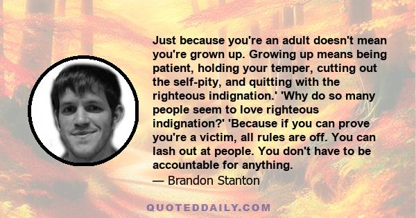 Just because you're an adult doesn't mean you're grown up. Growing up means being patient, holding your temper, cutting out the self-pity, and quitting with the righteous indignation.' 'Why do so many people seem to