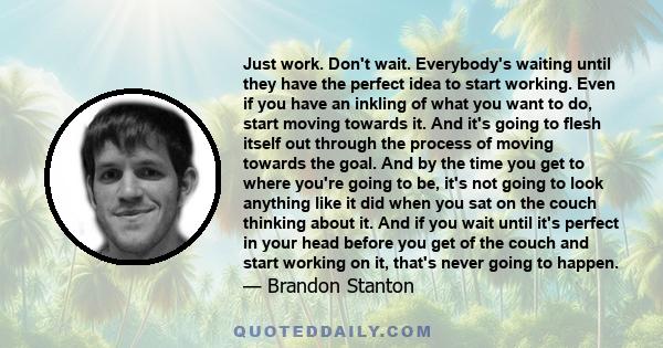 Just work. Don't wait. Everybody's waiting until they have the perfect idea to start working. Even if you have an inkling of what you want to do, start moving towards it. And it's going to flesh itself out through the