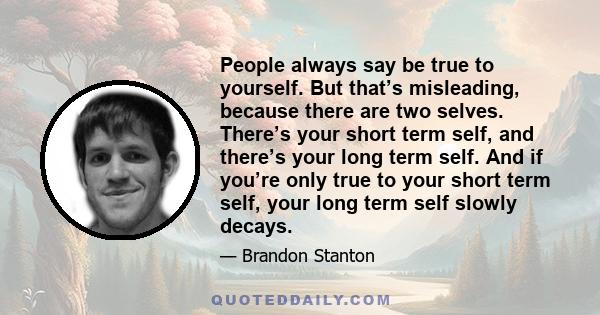 People always say be true to yourself. But that’s misleading, because there are two selves. There’s your short term self, and there’s your long term self. And if you’re only true to your short term self, your long term