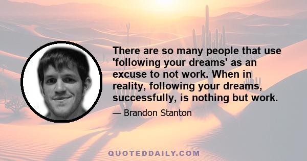 There are so many people that use 'following your dreams' as an excuse to not work. When in reality, following your dreams, successfully, is nothing but work.