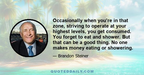 Occasionally when you’re in that zone, striving to operate at your highest levels, you get consumed. You forget to eat and shower. But that can be a good thing. No one makes money eating or showering.