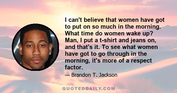 I can't believe that women have got to put on so much in the morning. What time do women wake up? Man, I put a t-shirt and jeans on, and that's it. To see what women have got to go through in the morning, it's more of a 