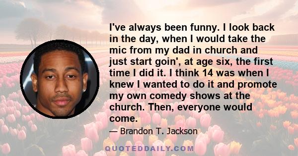 I've always been funny. I look back in the day, when I would take the mic from my dad in church and just start goin', at age six, the first time I did it. I think 14 was when I knew I wanted to do it and promote my own