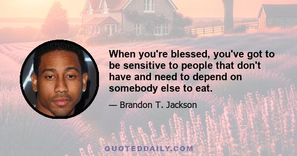 When you're blessed, you've got to be sensitive to people that don't have and need to depend on somebody else to eat.