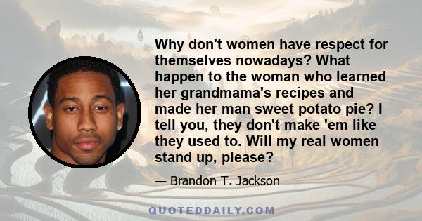 Why don't women have respect for themselves nowadays? What happen to the woman who learned her grandmama's recipes and made her man sweet potato pie? I tell you, they don't make 'em like they used to. Will my real women 