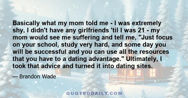 Basically what my mom told me - I was extremely shy, I didn't have any girlfriends 'til I was 21 - my mom would see me suffering and tell me, Just focus on your school, study very hard, and some day you will be