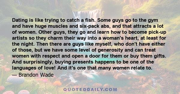 Dating is like trying to catch a fish. Some guys go to the gym and have huge muscles and six-pack abs, and that attracts a lot of women. Other guys, they go and learn how to become pick-up artists so they charm their