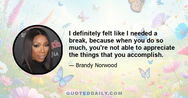 I definitely felt like I needed a break, because when you do so much, you're not able to appreciate the things that you accomplish.