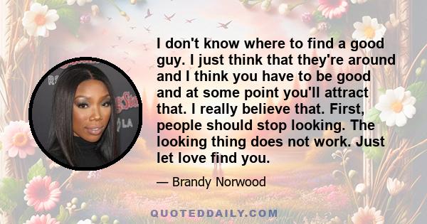 I don't know where to find a good guy. I just think that they're around and I think you have to be good and at some point you'll attract that. I really believe that. First, people should stop looking. The looking thing