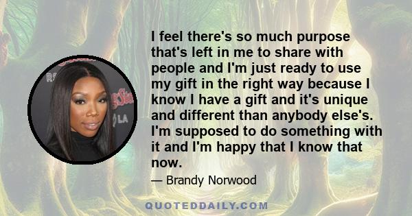 I feel there's so much purpose that's left in me to share with people and I'm just ready to use my gift in the right way because I know I have a gift and it's unique and different than anybody else's. I'm supposed to do 