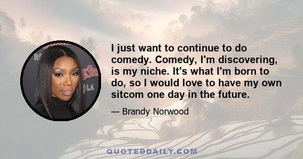 I just want to continue to do comedy. Comedy, I'm discovering, is my niche. It's what I'm born to do, so I would love to have my own sitcom one day in the future.