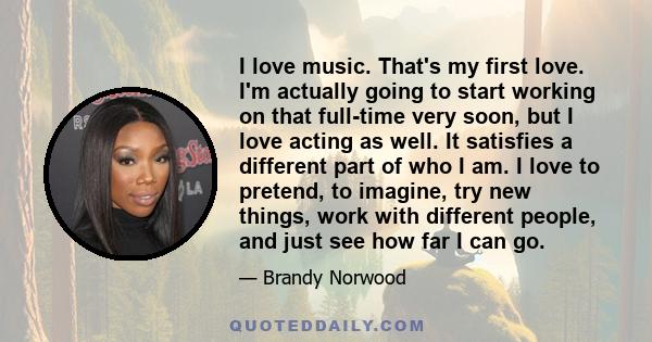 I love music. That's my first love. I'm actually going to start working on that full-time very soon, but I love acting as well. It satisfies a different part of who I am. I love to pretend, to imagine, try new things,