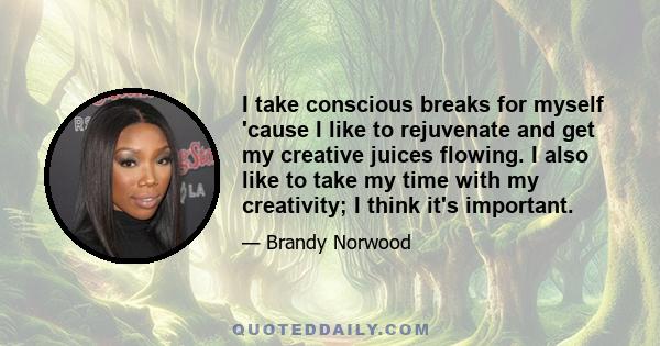 I take conscious breaks for myself 'cause I like to rejuvenate and get my creative juices flowing. I also like to take my time with my creativity; I think it's important.