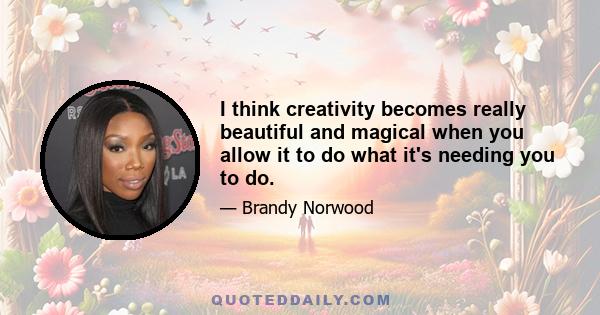 I think creativity becomes really beautiful and magical when you allow it to do what it's needing you to do.