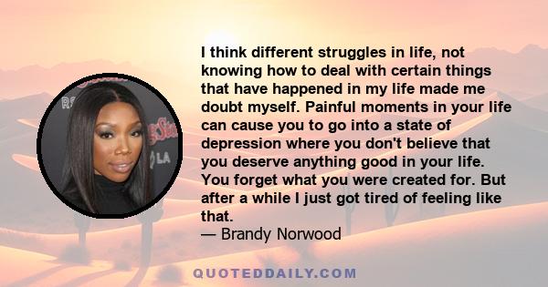 I think different struggles in life, not knowing how to deal with certain things that have happened in my life made me doubt myself. Painful moments in your life can cause you to go into a state of depression where you