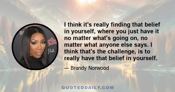 I think it's really finding that belief in yourself, where you just have it no matter what's going on, no matter what anyone else says. I think that's the challenge, is to really have that belief in yourself.