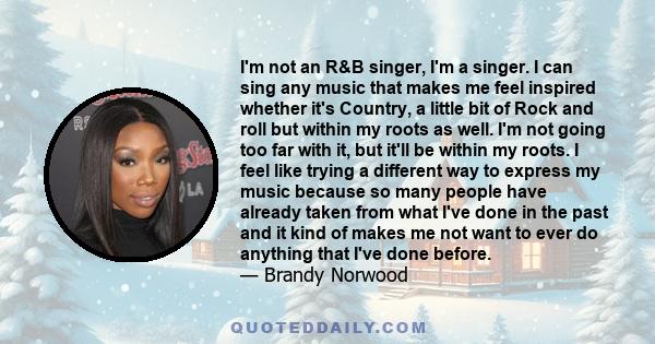 I'm not an R&B singer, I'm a singer. I can sing any music that makes me feel inspired whether it's Country, a little bit of Rock and roll but within my roots as well. I'm not going too far with it, but it'll be within