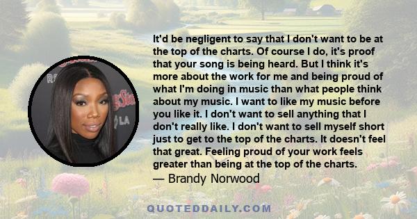 It'd be negligent to say that I don't want to be at the top of the charts. Of course I do, it's proof that your song is being heard. But I think it's more about the work for me and being proud of what I'm doing in music 