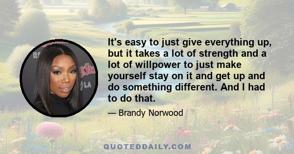 It's easy to just give everything up, but it takes a lot of strength and a lot of willpower to just make yourself stay on it and get up and do something different. And I had to do that.