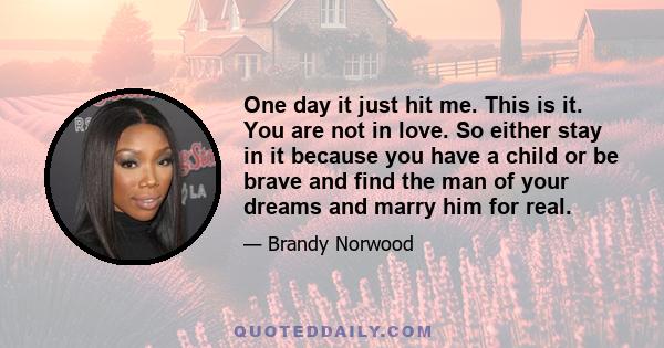 One day it just hit me. This is it. You are not in love. So either stay in it because you have a child or be brave and find the man of your dreams and marry him for real.