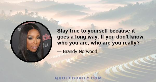 Stay true to yourself because it goes a long way. If you don't know who you are, who are you really?