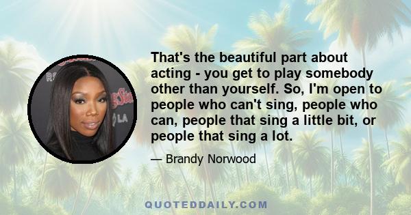 That's the beautiful part about acting - you get to play somebody other than yourself. So, I'm open to people who can't sing, people who can, people that sing a little bit, or people that sing a lot.