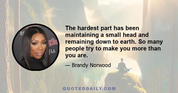 The hardest part has been maintaining a small head and remaining down to earth. So many people try to make you more than you are.