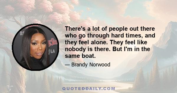 There's a lot of people out there who go through hard times, and they feel alone. They feel like nobody is there. But I'm in the same boat.