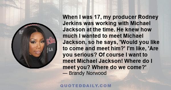 When I was 17, my producer Rodney Jerkins was working with Michael Jackson at the time. He knew how much I wanted to meet Michael Jackson, so he says, 'Would you like to come and meet him?' I'm like, 'Are you serious?