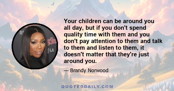 Your children can be around you all day, but if you don't spend quality time with them and you don't pay attention to them and talk to them and listen to them, it doesn't matter that they're just around you.