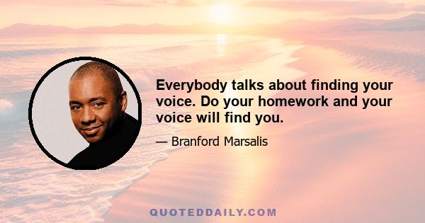 Everybody talks about finding your voice. Do your homework and your voice will find you.