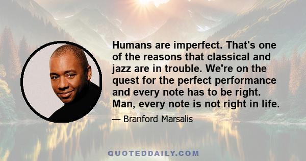 Humans are imperfect. That's one of the reasons that classical and jazz are in trouble. We're on the quest for the perfect performance and every note has to be right. Man, every note is not right in life.