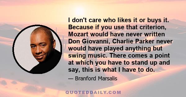 I don't care who likes it or buys it. Because if you use that criterion, Mozart would have never written Don Giovanni, Charlie Parker never would have played anything but swing music. There comes a point at which you