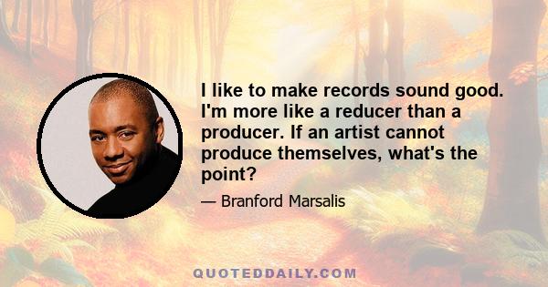 I like to make records sound good. I'm more like a reducer than a producer. If an artist cannot produce themselves, what's the point?